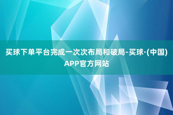 买球下单平台完成一次次布局和破局-买球·(中国)APP官方网站