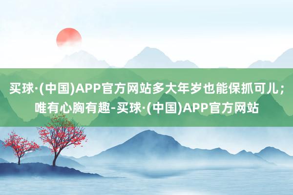 买球·(中国)APP官方网站多大年岁也能保抓可儿；唯有心胸有趣-买球·(中国)APP官方网站