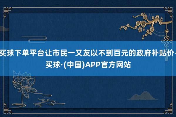 买球下单平台让市民一又友以不到百元的政府补贴价-买球·(中国)APP官方网站