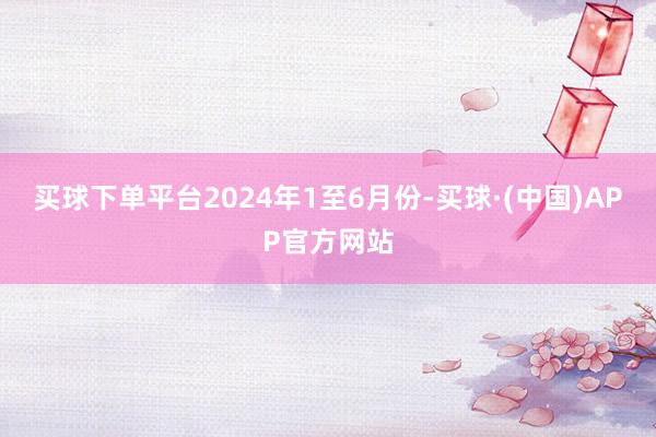 买球下单平台　　2024年1至6月份-买球·(中国)APP官方网站