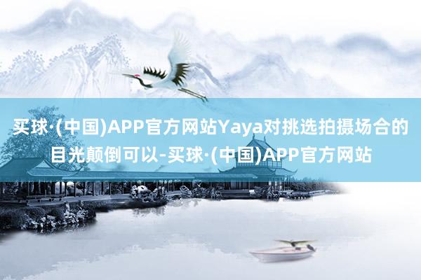 买球·(中国)APP官方网站Yaya对挑选拍摄场合的目光颠倒可以-买球·(中国)APP官方网站