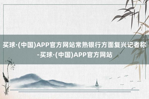 买球·(中国)APP官方网站　　常熟银行方面复兴记者称-买球·(中国)APP官方网站