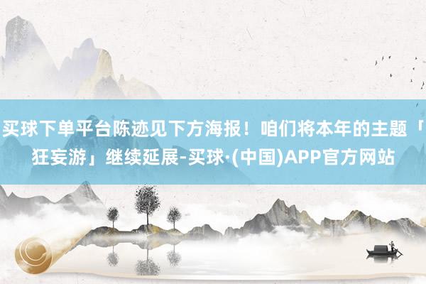买球下单平台陈迹见下方海报！咱们将本年的主题「狂妄游」继续延展-买球·(中国)APP官方网站