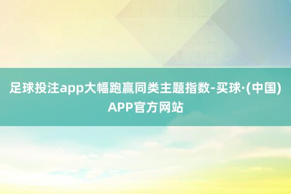 足球投注app大幅跑赢同类主题指数-买球·(中国)APP官方网站