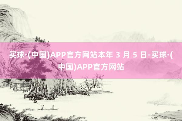 买球·(中国)APP官方网站本年 3 月 5 日-买球·(中国)APP官方网站