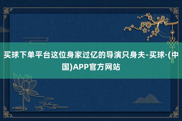 买球下单平台这位身家过亿的导演只身夫-买球·(中国)APP官方网站
