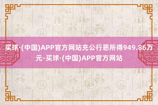 买球·(中国)APP官方网站充公行恶所得949.86万元-买球·(中国)APP官方网站