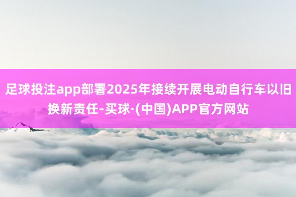 足球投注app部署2025年接续开展电动自行车以旧换新责任-买球·(中国)APP官方网站