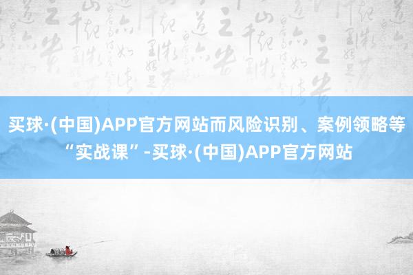 买球·(中国)APP官方网站而风险识别、案例领略等“实战课”-买球·(中国)APP官方网站