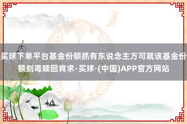 买球下单平台基金份额抓有东说念主方可就该基金份额刻毒赎回肯求-买球·(中国)APP官方网站