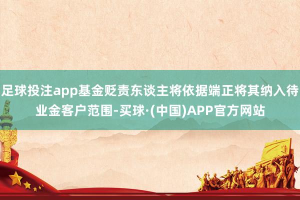 足球投注app基金贬责东谈主将依据端正将其纳入待业金客户范围-买球·(中国)APP官方网站