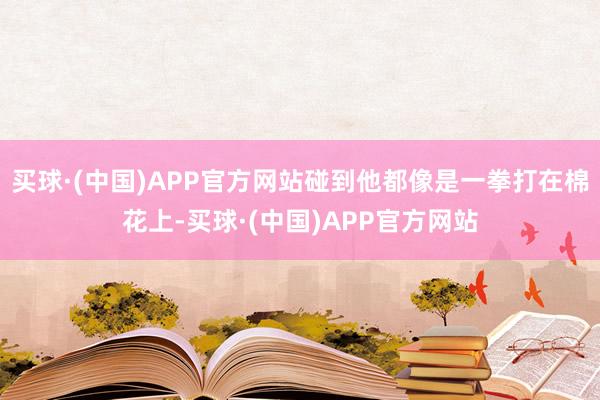 买球·(中国)APP官方网站碰到他都像是一拳打在棉花上-买球·(中国)APP官方网站
