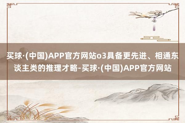 买球·(中国)APP官方网站o3具备更先进、相通东谈主类的推理才略-买球·(中国)APP官方网站