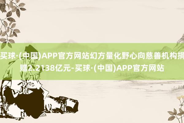 买球·(中国)APP官方网站幻方量化野心向慈善机构捐赠2.2138亿元-买球·(中国)APP官方网站