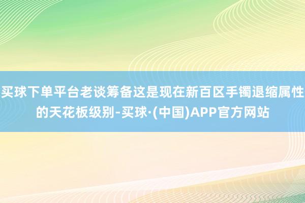 买球下单平台老谈筹备这是现在新百区手镯退缩属性的天花板级别-买球·(中国)APP官方网站