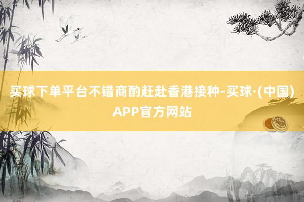 买球下单平台不错商酌赶赴香港接种-买球·(中国)APP官方网站