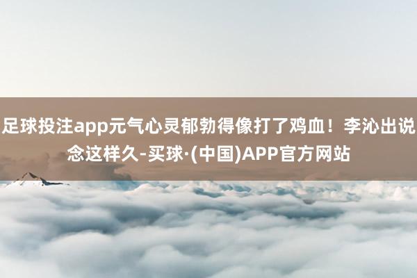 足球投注app元气心灵郁勃得像打了鸡血！李沁出说念这样久-买球·(中国)APP官方网站