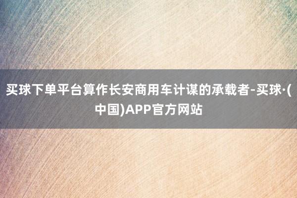 买球下单平台算作长安商用车计谋的承载者-买球·(中国)APP官方网站