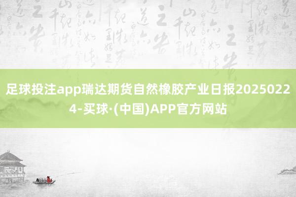 足球投注app瑞达期货自然橡胶产业日报20250224-买球·(中国)APP官方网站