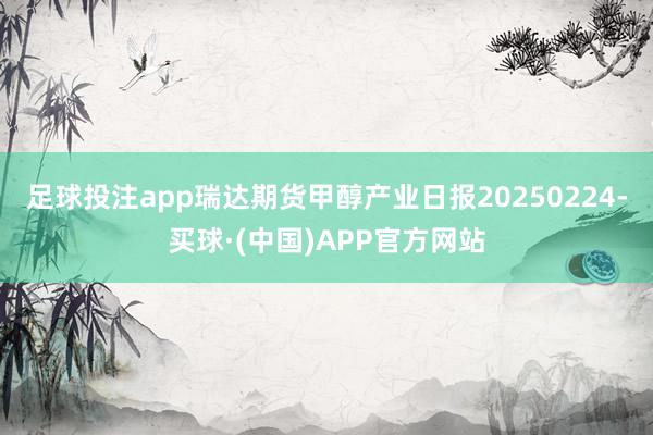足球投注app瑞达期货甲醇产业日报20250224-买球·(中国)APP官方网站