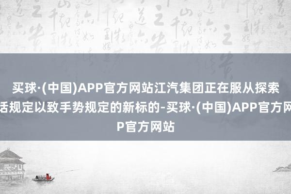 买球·(中国)APP官方网站江汽集团正在服从探索谈话规定以致手势规定的新标的-买球·(中国)APP官方网站