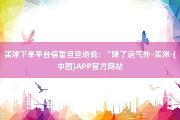 买球下单平台信誓旦旦地说：“除了运气外-买球·(中国)APP官方网站