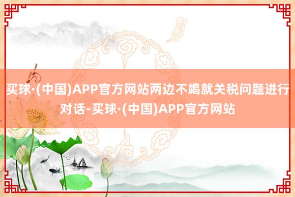 买球·(中国)APP官方网站两边不竭就关税问题进行对话-买球·(中国)APP官方网站