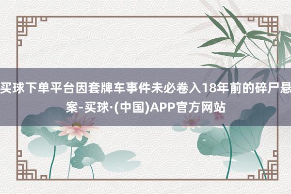 买球下单平台因套牌车事件未必卷入18年前的碎尸悬案-买球·(中国)APP官方网站