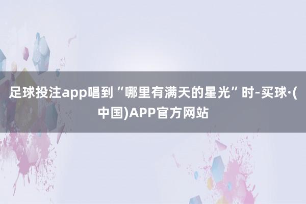 足球投注app唱到“哪里有满天的星光”时-买球·(中国)APP官方网站