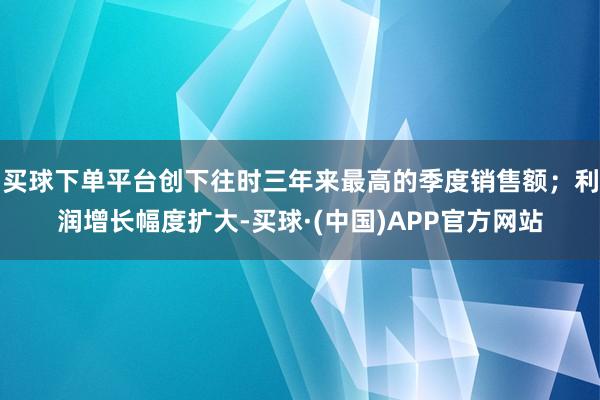 买球下单平台创下往时三年来最高的季度销售额；利润增长幅度扩大-买球·(中国)APP官方网站