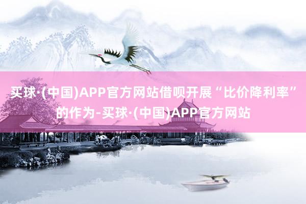 买球·(中国)APP官方网站借呗开展“比价降利率”的作为-买球·(中国)APP官方网站