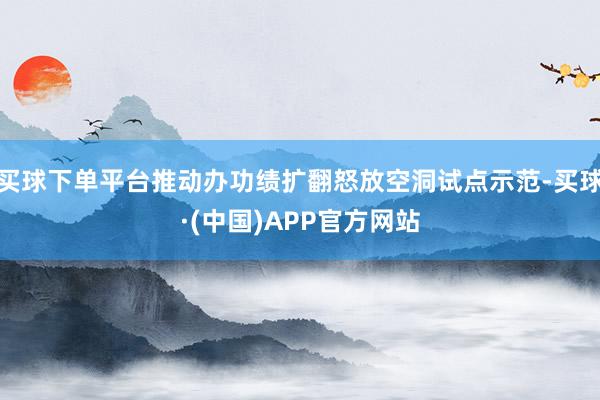 买球下单平台推动办功绩扩翻怒放空洞试点示范-买球·(中国)APP官方网站