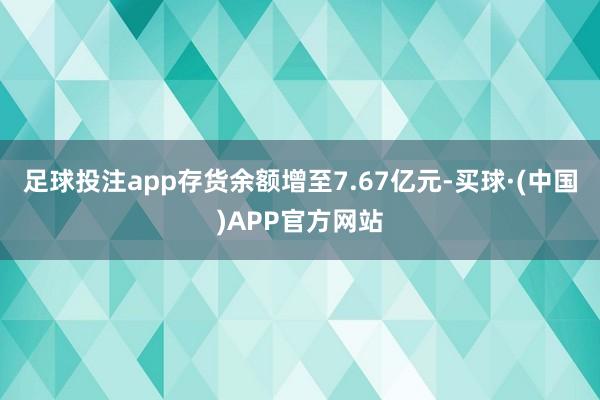足球投注app存货余额增至7.67亿元-买球·(中国)APP官方网站