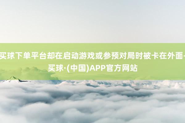 买球下单平台却在启动游戏或参预对局时被卡在外面-买球·(中国)APP官方网站