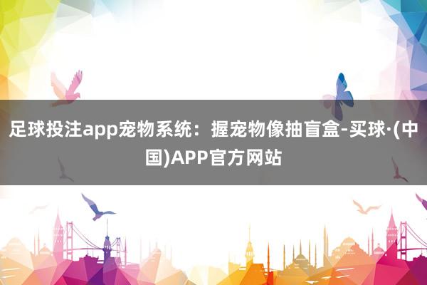 足球投注app宠物系统：握宠物像抽盲盒-买球·(中国)APP官方网站