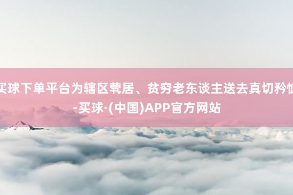 买球下单平台为辖区茕居、贫穷老东谈主送去真切矜恤-买球·(中国)APP官方网站