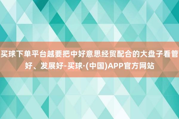 买球下单平台越要把中好意思经贸配合的大盘子看管好、发展好-买球·(中国)APP官方网站