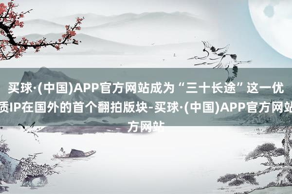 买球·(中国)APP官方网站成为“三十长途”这一优质IP在国外的首个翻拍版块-买球·(中国)APP官方网站