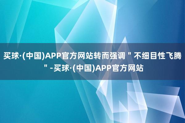 买球·(中国)APP官方网站转而强调＂不细目性飞腾＂-买球·(中国)APP官方网站