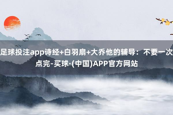足球投注app诗经+白羽扇+大乔他的辅导：不要一次点完-买球·(中国)APP官方网站
