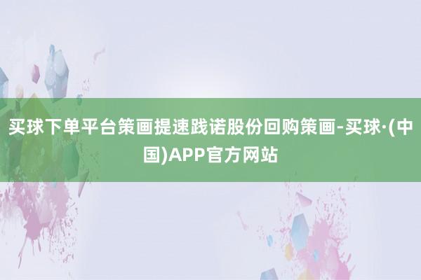买球下单平台策画提速践诺股份回购策画-买球·(中国)APP官方网站