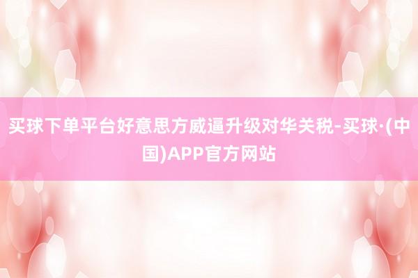 买球下单平台好意思方威逼升级对华关税-买球·(中国)APP官方网站