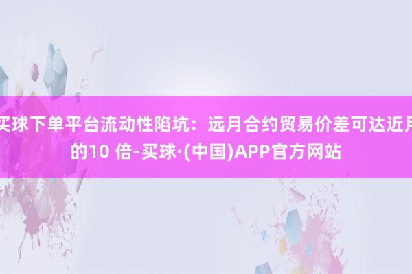 买球下单平台流动性陷坑：远月合约贸易价差可达近月的10 倍-买球·(中国)APP官方网站