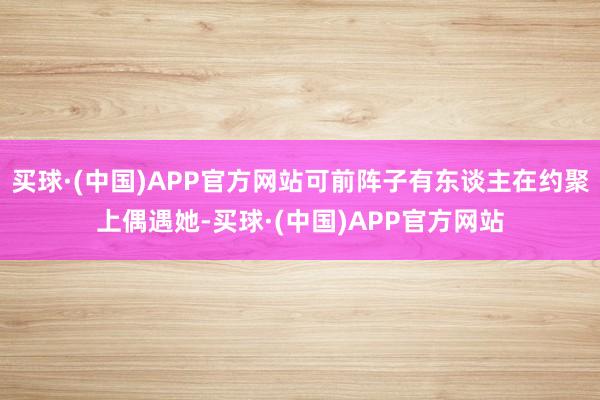 买球·(中国)APP官方网站可前阵子有东谈主在约聚上偶遇她-买球·(中国)APP官方网站