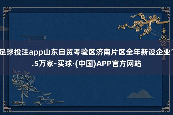 足球投注app山东自贸考验区济南片区全年新设企业1.5万家-买球·(中国)APP官方网站