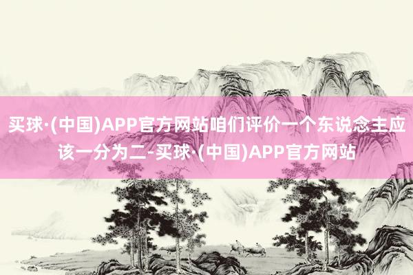 买球·(中国)APP官方网站咱们评价一个东说念主应该一分为二-买球·(中国)APP官方网站