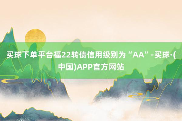 买球下单平台福22转债信用级别为“AA”-买球·(中国)APP官方网站
