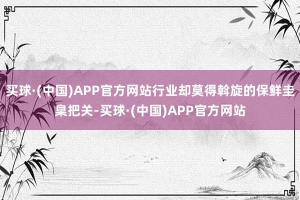 买球·(中国)APP官方网站行业却莫得斡旋的保鲜圭臬把关-买球·(中国)APP官方网站