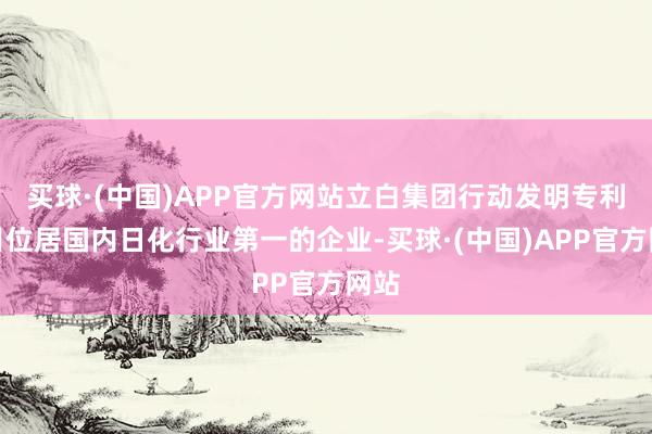 买球·(中国)APP官方网站立白集团行动发明专利数目位居国内日化行业第一的企业-买球·(中国)APP官方网站