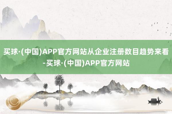 买球·(中国)APP官方网站从企业注册数目趋势来看-买球·(中国)APP官方网站